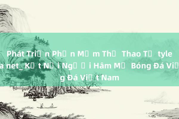 Phát Triển Phần Mềm Thể Thao Từ tylebongda net_ Kết Nối Người Hâm Mộ Bóng Đá Việt Nam