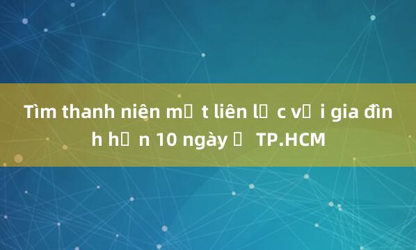 Tìm thanh niên mất liên lạc với gia đình hơn 10 ngày ở TP.HCM