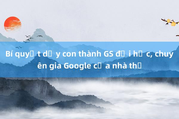 Bí quyết dạy con thành GS đại học， chuyên gia Google của nhà thơ