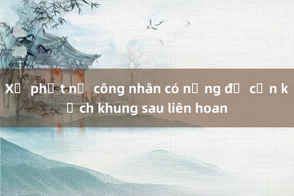 Xử phạt nữ công nhân có nồng độ cồn kịch khung sau liên hoan