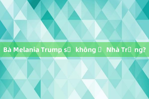 Bà Melania Trump sẽ không ở Nhà Trắng?