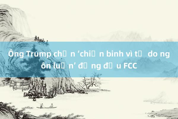 Ông Trump chọn ‘chiến binh vì tự do ngôn luận’ đứng đầu FCC