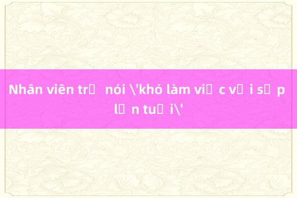 Nhân viên trẻ nói 'khó làm việc với sếp lớn tuổi'