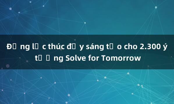 Động lực thúc đẩy sáng tạo cho 2.300 ý tưởng Solve for Tomorrow