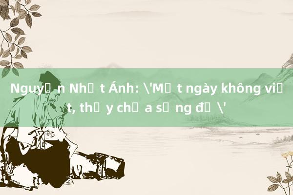 Nguyễn Nhật Ánh: 'Một ngày không viết， thấy chưa sống đủ'