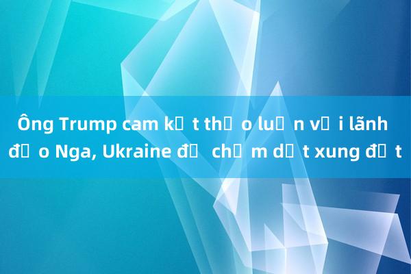 Ông Trump cam kết thảo luận với lãnh đạo Nga， Ukraine để chấm dứt xung đột