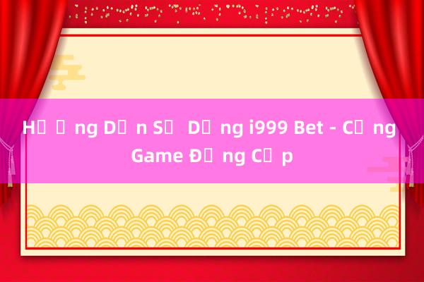 Hướng Dẫn Sử Dụng i999 Bet - Cổng Game Đẳng Cấp