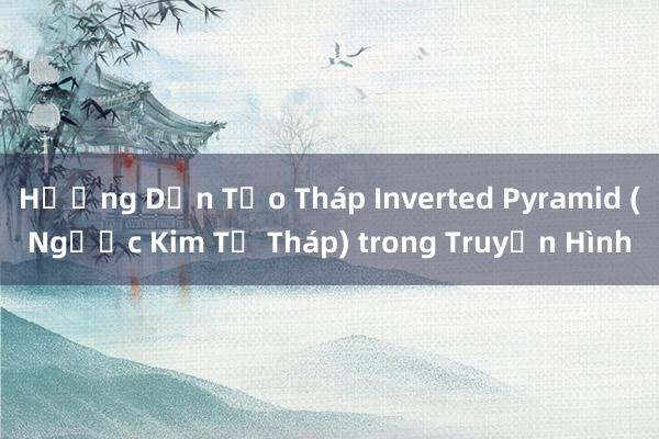 Hướng Dẫn Tạo Tháp Inverted Pyramid (Ngược Kim Tự Tháp) trong Truyền Hình