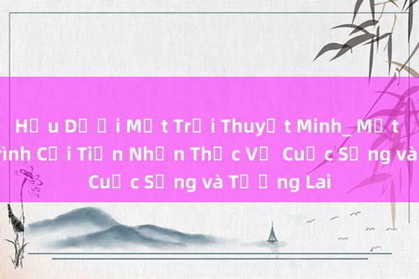 Hậu Dưới Mặt Trời Thuyết Minh_ Một Chương Trình Cải Tiến Nhận Thức Về Cuộc Sống và Tương Lai