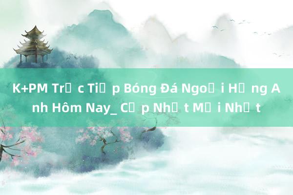 K+PM Trực Tiếp Bóng Đá Ngoại Hạng Anh Hôm Nay_ Cập Nhật Mới Nhất