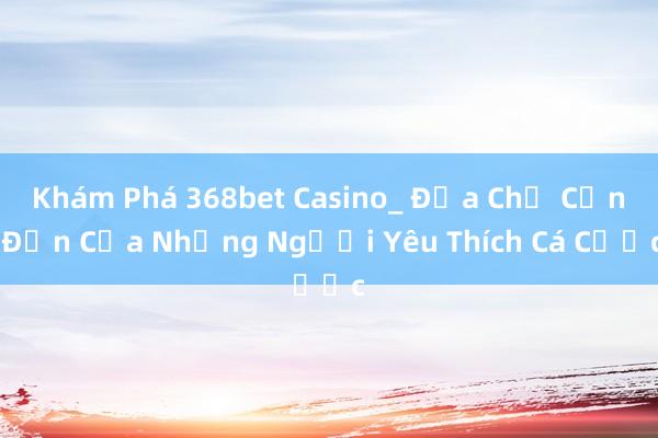 Khám Phá 368bet Casino_ Địa Chỉ Cần Đến Của Những Người Yêu Thích Cá Cược