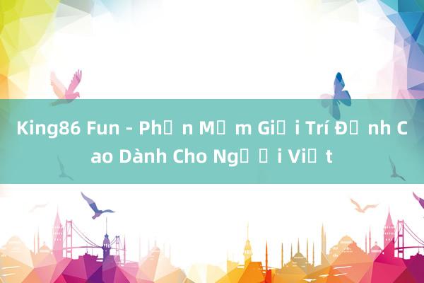 King86 Fun - Phần Mềm Giải Trí Đỉnh Cao Dành Cho Người Việt