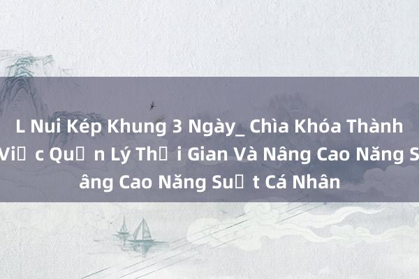 L Nui Kép Khung 3 Ngày_ Chìa Khóa Thành Công Trong Việc Quản Lý Thời Gian Và Nâng Cao Năng Suất Cá Nhân