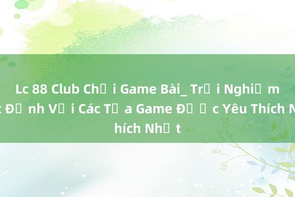 Lc 88 Club Chơi Game Bài_ Trải Nghiệm Cực Đỉnh Với Các Tựa Game Được Yêu Thích Nhất