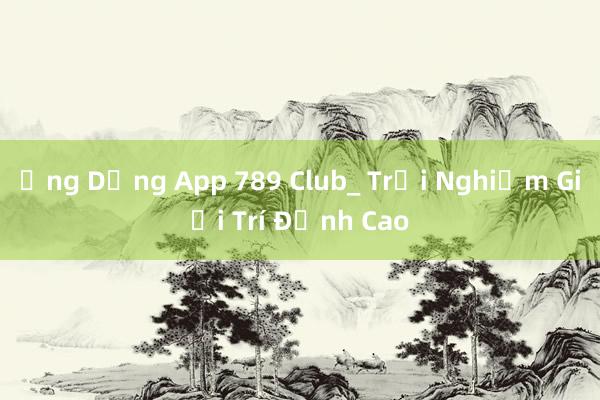 Ứng Dụng App 789 Club_ Trải Nghiệm Giải Trí Đỉnh Cao