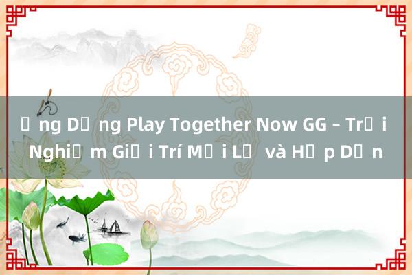 Ứng Dụng Play Together Now GG – Trải Nghiệm Giải Trí Mới Lạ và Hấp Dẫn