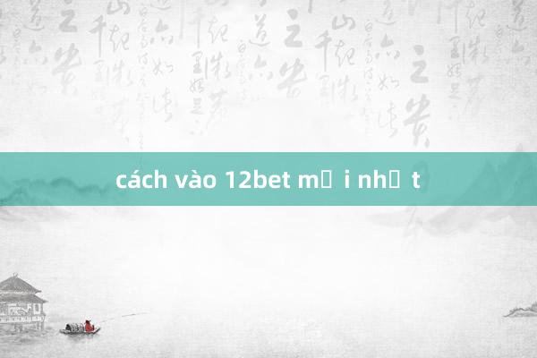 cách vào 12bet mới nhất