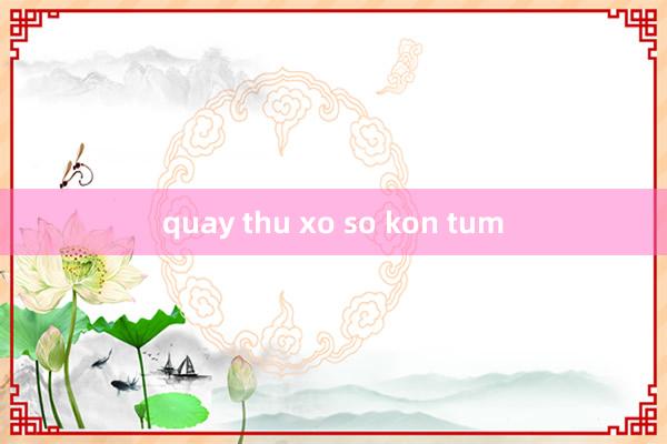 quay thu xo so kon tum