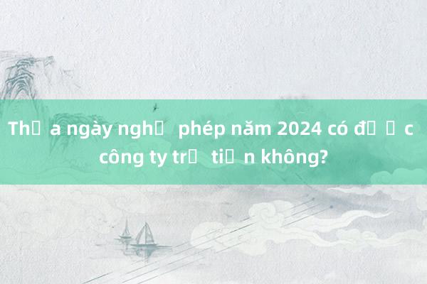 Thừa ngày nghỉ phép năm 2024 có được công ty trả tiền không?