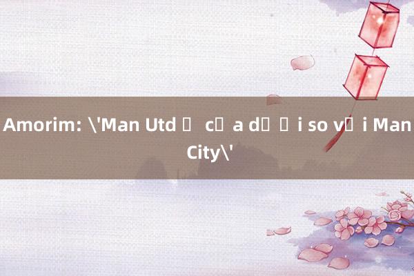 Amorim: 'Man Utd ở cửa dưới so với Man City'