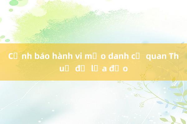 Cảnh báo hành vi mạo danh cơ quan Thuế để lừa đảo