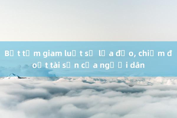 Bắt tạm giam luật sư lừa đảo， chiếm đoạt tài sản của người dân