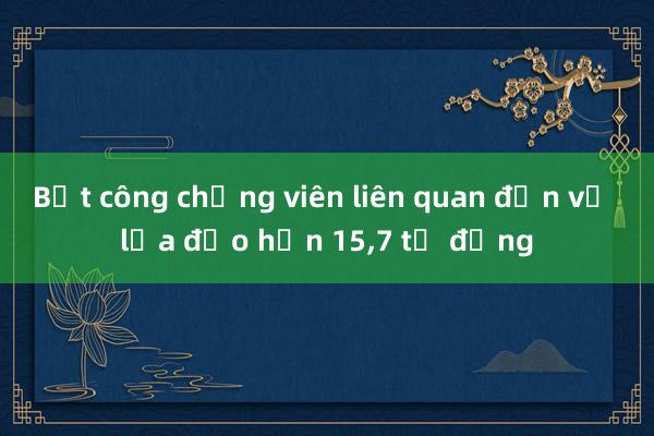 Bắt công chứng viên liên quan đến vụ lừa đảo hơn 15，7 tỷ đồng