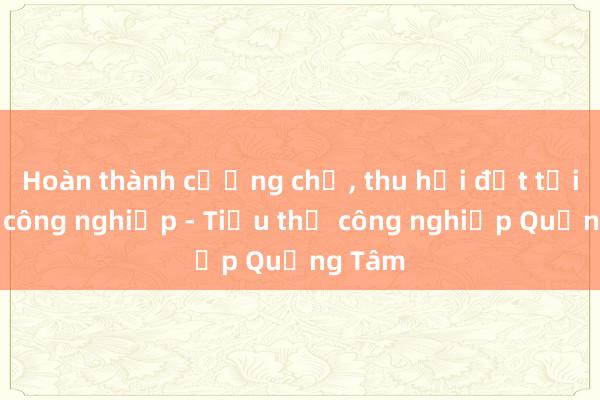 Hoàn thành cưỡng chế， thu hồi đất tại Cụm công nghiệp - Tiểu thủ công nghiệp Quảng Tâm