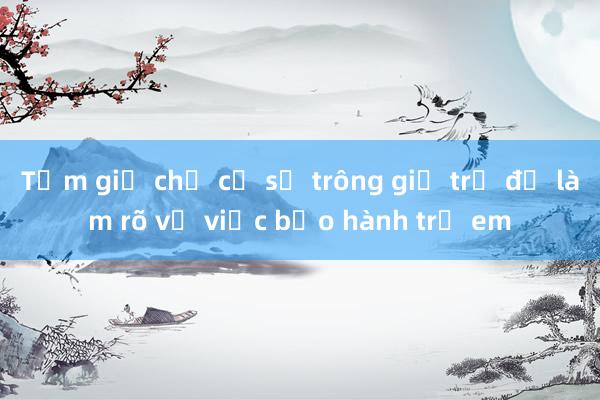 Tạm giữ chủ cơ sở trông giữ trẻ để làm rõ vụ việc bạo hành trẻ em