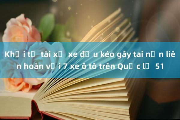 Khởi tố tài xế xe đầu kéo gây tai nạn liên hoàn với 7 xe ô tô trên Quốc lộ 51