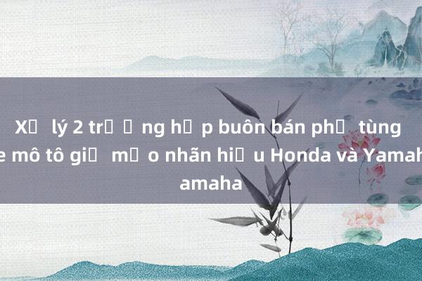 Xử lý 2 trường hợp buôn bán phụ tùng xe mô tô giả mạo nhãn hiệu Honda và Yamaha 