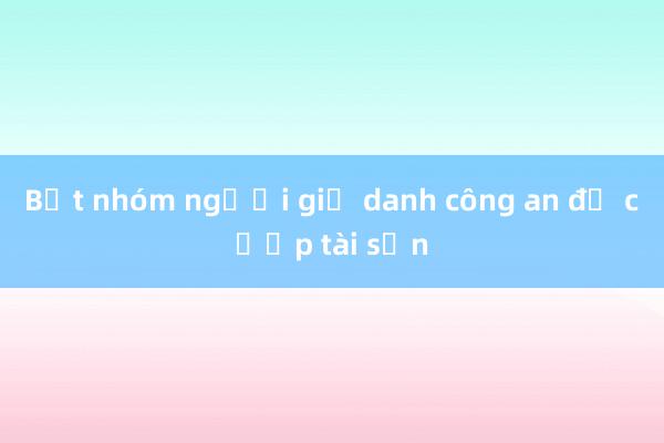 Bắt nhóm người giả danh công an để cướp tài sản