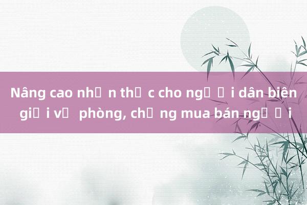 Nâng cao nhận thức cho người dân biên giới về phòng， chống mua bán người