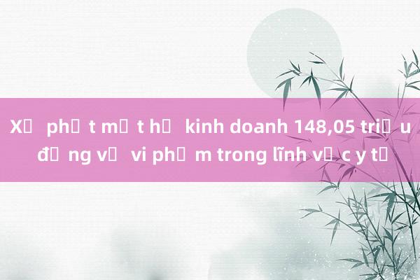 Xử phạt một hộ kinh doanh 148，05 triệu đồng về vi phạm trong lĩnh vực y tế