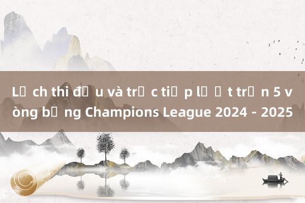 Lịch thi đấu và trực tiếp lượt trận 5 vòng bảng Champions League 2024 - 2025