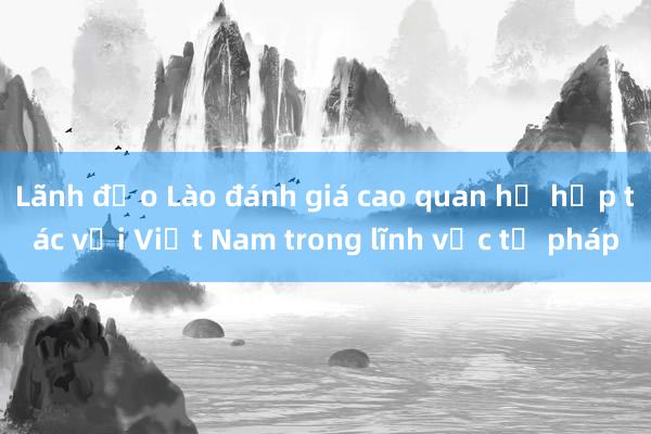 Lãnh đạo Lào đánh giá cao quan hệ hợp tác với Việt Nam trong lĩnh vực tư pháp