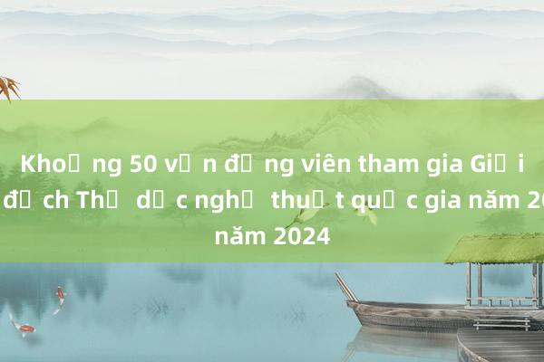 Khoảng 50 vận động viên tham gia Giải vô địch Thể dục nghệ thuật quốc gia năm 2024