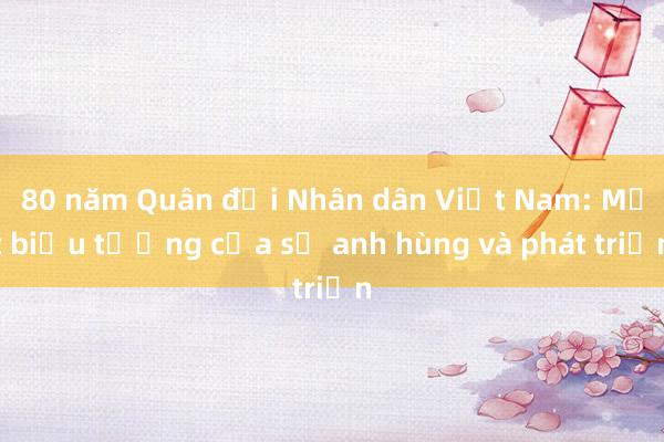 80 năm Quân đội Nhân dân Việt Nam: Một biểu tượng của sự anh hùng và phát triển