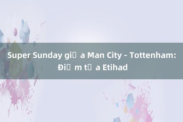 Super Sunday giữa Man City - Tottenham: Điểm tựa Etihad