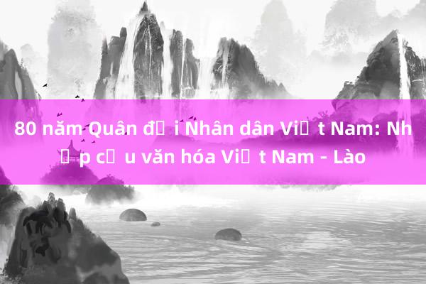 80 năm Quân đội Nhân dân Việt Nam: Nhịp cầu văn hóa Việt Nam - Lào