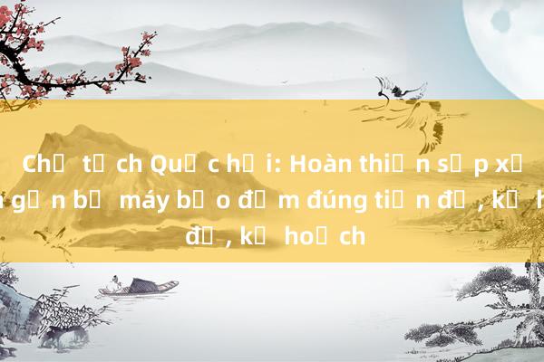 Chủ tịch Quốc hội: Hoàn thiện sắp xếp， tinh gọn bộ máy bảo đảm đúng tiến độ， kế hoạch