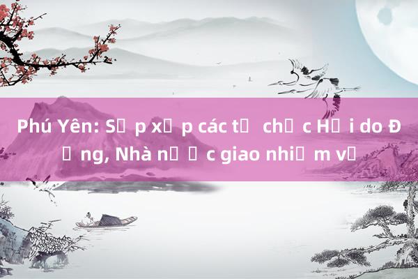 Phú Yên: Sắp xếp các tổ chức Hội do Đảng， Nhà nước giao nhiệm vụ