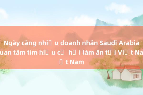 Ngày càng nhiều doanh nhân Saudi Arabia quan tâm tìm hiểu cơ hội làm ăn tại Việt Nam