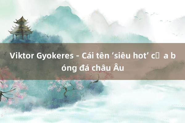 Viktor Gyokeres - Cái tên ‘siêu hot’ của bóng đá châu Âu