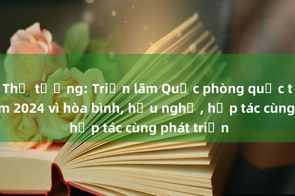 Thủ tướng: Triển lãm Quốc phòng quốc tế Việt Nam 2024 vì hòa bình， hữu nghị， hợp tác cùng phát triển