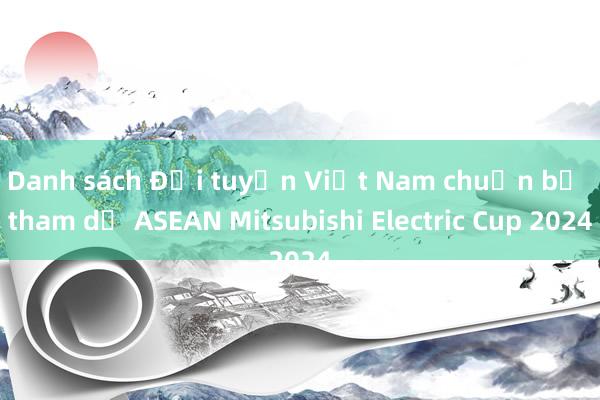 Danh sách Đội tuyển Việt Nam chuẩn bị tham dự ASEAN Mitsubishi Electric Cup 2024