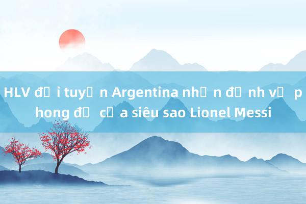 HLV đội tuyển Argentina nhận định về phong độ của siêu sao Lionel Messi