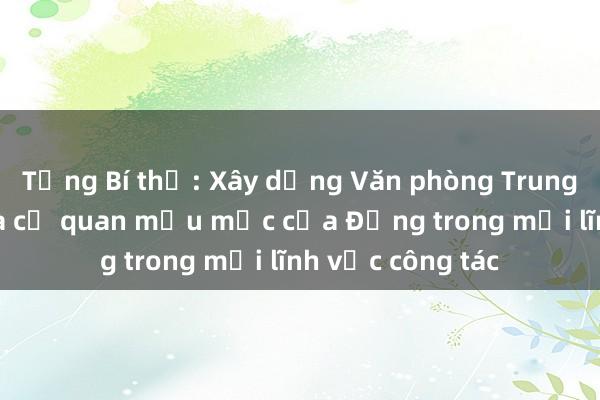 Tổng Bí thư: Xây dựng Văn phòng Trung ương Đảng là cơ quan mẫu mực của Đảng trong mọi lĩnh vực công tác