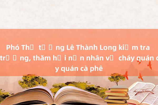 Phó Thủ tướng Lê Thành Long kiểm tra hiện trường， thăm hỏi nạn nhân vụ cháy quán cà phê