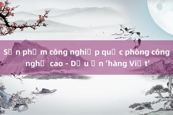 Sản phẩm công nghiệp quốc phòng công nghệ cao - Dấu ấn ‘hàng Việt’